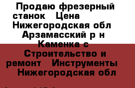 Продаю фрезерный станок › Цена ­ 17 000 - Нижегородская обл., Арзамасский р-н, Каменка с. Строительство и ремонт » Инструменты   . Нижегородская обл.